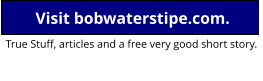 Go to Bob’s home page Visit bobwaterstipe.com. True Stuff, articles and a free very good short story.