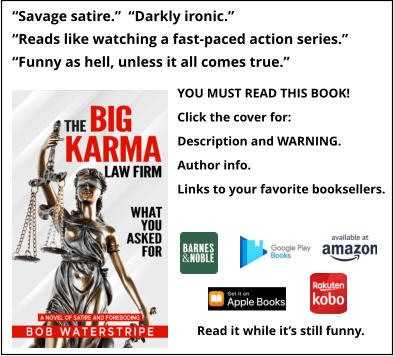 “Savage satire.”  “Darkly ironic.” “Reads like watching a fast-paced action series.” “Funny as hell, unless it all comes true.”   YOU MUST READ THIS BOOK! Click the cover for: Description and WARNING. Author info. Links to your favorite booksellers. Read it while it’s still funny.