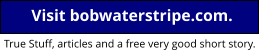 Go to Bob’s home page Visit bobwaterstripe.com. True Stuff, articles and a free very good short story.