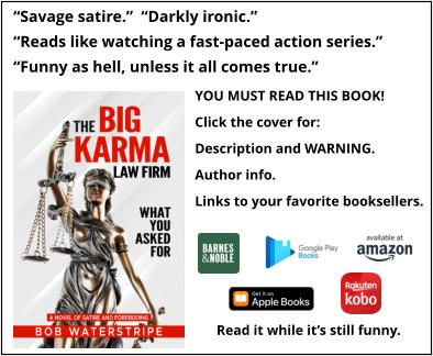 “Savage satire.”  “Darkly ironic.” “Reads like watching a fast-paced action series.” “Funny as hell, unless it all comes true.”   YOU MUST READ THIS BOOK! Click the cover for: Description and WARNING. Author info. Links to your favorite booksellers. Read it while it’s still funny.